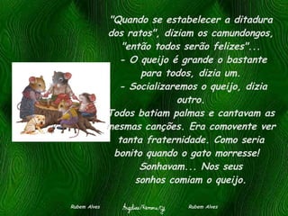 "Quando se estabelecer a ditadura dos ratos", diziam os camundongos, "então todos serão felizes"...  - O queijo é grande o bastante para todos, dizia um.  - Socializaremos o queijo, dizia outro. Todos batiam palmas e cantavam as mesmas canções. Era comovente ver tanta fraternidade. Como seria bonito quando o gato morresse!   Sonhavam... Nos seus sonhos comiam o queijo. Rubem Alves  Rubem Alves 