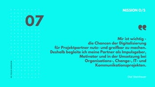 MY
FOCUS
OVERVIEW
Mir ist wichtig -
die Chancen der Digitalisierung
für Projektpartner nutz- und greifbar zu machen.
Deshalb begleite ich meine Partner als Impulsgeber,
Motivator und in der Umsetzung bei
Organisations-, Change-, IT- und
Kommunikationsprojekten.
MISSION O/S
Olaf Steinhauer
07
 