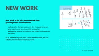 MY FOCUS OVERVIEW
NEW WORK
New Work ist für mich das Herzstück einer
grundlegenden Transformation,
· weil es voller Chancen steckt, mit den Herausforderungen
einer zunehmend vernetzten Welt umzugehen;
· weil es eine neue Art ist, Arbeiten und Leben miteinander zu
verbinden.
Es ist eine Haltung. Eine neue Kultur der Arbeitswelt, die sich
auf alle Unternehmensbereiche auswirkt.
 