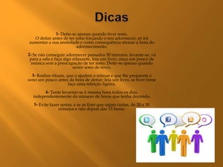 1- Deite-se apenas quando tiver sono.
  O deitar antes de ter sono forçando o seu adormecer, só irá
aumentar a sua ansiedade e como consequência atrasar a hora do
                        adormecimento.
2- Se não conseguir adormecer passados 30 minutos, levante-se, vá
 para a sala e faça algo relaxante, leia um livro, ouça um pouco de
  música sem a preocupação de ter sono. Deite-se apenas quando
                         sentir sono de novo.
  3- Realize rituais, que o ajudem a relaxar e que lhe preparem o
sono um pouco antes da hora de deitar; leia um livro, se tiver fome
                       faça uma refeição ligeira.
        4- Tente levantar-se à mesma hora todos os dias,
  independentemente do número de horas que tenha dormido.
   5- Evite fazer sestas, e se as fizer que sejam curtas, de 20 a 30
                minutos e não depois das 15 horas.
 