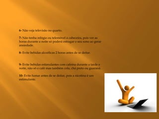 6- Não veja televisão no quarto.

7- Não tenha relógio ou telemóvel à cabeceira, pois ver as
horas durante a noite só poderá estragar o seu sono ao gerar
ansiedade.

8- Evite bebidas alcoólicas 2 horas antes de se deitar.


9- Evite bebidas estimulantes com cafeína durante a tarde e
noite, não só o café mas também cola, chá preto ou guaraná.

10- Evite fumar antes de se deitar, pois a nicotina é um
estimulante.
 