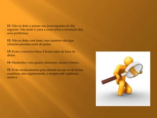 11- Não se deite a pensar nas preocupações do dia
seguinte. Não tente ir para a cama achar a resolução dos
seus problemas.

12- Não se deite com fome, mas também não faça
refeições pesadas antes de jantar.

13- Evite o exercício físico 4 horas antes da hora de
deitar.

14- Mantenha o seu quarto silencioso, escuro e fresco.

15- Evite medicamentos para dormir ou use-os de forma
cautelosa, não regularmente, e sempre sob vigilância
médica.
 