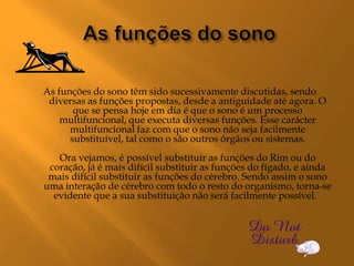 As funções do sono têm sido sucessivamente discutidas, sendo
 diversas as funções propostas, desde a antiguidade até agora. O
       que se pensa hoje em dia é que o sono é um processo
    multifuncional, que executa diversas funções. Esse carácter
      multifuncional faz com que o sono não seja facilmente
      substituível, tal como o são outros órgãos ou sistemas.
   Ora vejamos, é possível substituir as funções do Rim ou do
 coração, já é mais difícil substituir as funções do fígado, e ainda
 mais difícil substituir as funções do cérebro. Sendo assim o sono
uma interação de cérebro com todo o resto do organismo, torna-se
  evidente que a sua substituição não será facilmente possível.
 