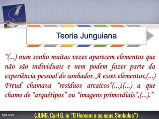 Teoria Junguiana 
(JUNG, Carl G. in “O Homem e os seus Símbolos”) “(...)numsonhomuitasvezesaparecemelementosquenãosãoindividuaisenempodemfazerpartedaexperiênciapessoaldosonhador.Aesseselementos,(...) Freudchamava“resíduosarcaícos”(...).(...)aquechamode“arquétipos”ou“imagensprimordiais”,(...).”  