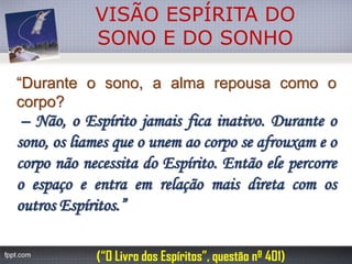 VISÃO ESPÍRITA DO 
SONO E DO SONHO“Duranteosono,aalmarepousacomoocorpo? –Não,oEspíritojamaisficainativo.Duranteosono,osliamesqueounemaocorposeafrouxameocorponãonecessitadoEspírito.EntãoelepercorreoespaçoeentraemrelaçãomaisdiretacomosoutrosEspíritos.” 
(“O Livro dos Espíritos”, questão nº 401)  
