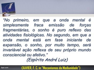 “Noprimeiro,emqueaondamentalésimplesmentefracaemissãodeforçasfragmentárias,osonhoépuroreflexodasatividadesfisiológicas.Nosegundo,emqueaondamentalestáemfaseiniciantedeexpansão,osonho,pormuitotempo,seráinvariávelaçãoreflexadeseuprópriomundoconsciencialouafetivo.” (Espírito André Luiz) 
(XAVIER, F. C. in “Mecanismos da Mediunidade”)  