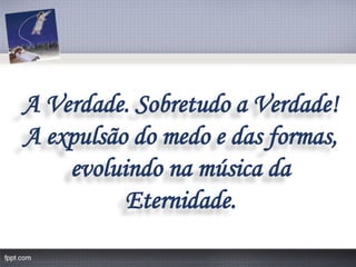 A Verdade. Sobretudo a Verdade! 
A expulsão do medo e das formas, 
evoluindo na música da Eternidade.  