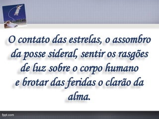 O contato das estrelas, o assombro 
da posse sideral, sentir os rasgões 
de luz sobre o corpo humano 
e brotar das feridas o clarão da alma.  