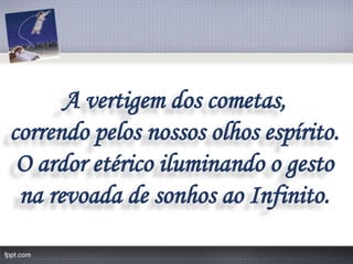 A vertigem dos cometas, 
correndo pelos nossos olhos espírito. 
O ardor etéricoiluminando o gesto 
na revoada de sonhos ao Infinito.  