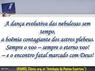 A dança evolutiva das nebulosas sem tempo, 
a boêmia contagiante dos astros plebeus. 
Sempre o voo –sempre o eterno voo! 
–e o encontro fatal marcado com Deus! 
(RAMOS, Clóvis, org. in “Antologia de Poetas Espíritas”) 