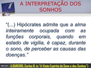 A INTERPRETAÇÃO DOS SONHOS“(...)Hipócratesadmitequeaalmainteiramenteocupadacomasfunçõescorporais,quandoemestadodevigília,écapaz,duranteosono,deperceberascausasdasdoenças.” 
(LOUREIRO, Carlos B. in “A Visão Espírita do Sono e dos Sonhos”)  