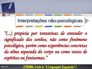 Interpretações não-psicológicas“(...)propiciaportentativasdeentenderosignificadodossonhos,nãocomofenômenopsicológico,porémcomoexperiênciasconcretasdaalmaseparadadocorpooucomovozesdeespíritosoufantasmas.” 
(FROMM, Erich in “A Linguagem Esquecida”)  