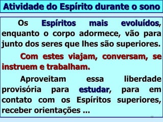 Emancipação da AlmaDurante o sono, a alma repousa como o corpo?LE - Questão 401	Não, o Espírito jamais fica inativo.    Durante o sono, os liames que o unem ao corpo seafrouxam e o corpo não necessita do Espírito. Então ele percorre o espaço e entra em relação mais direta com os outros Espíritos.6