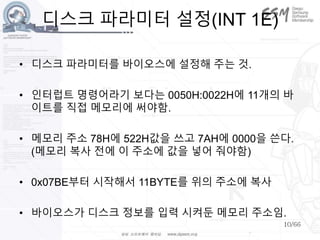 10/66
디스크 파라미터 설정(INT 1E)
• 디스크 파라미터를 바이오스에 설정해 주는 것.
• 인터럽트 명령어라기 보다는 0050H:0022H에 11개의 바
이트를 직접 메모리에 써야함.
• 메모리 주소 78H에 522H값을 쓰고 7AH에 0000을 쓴다.
(메모리 복사 전에 이 주소에 값을 넣어 줘야함)
• 0x07BE부터 시작해서 11BYTE를 위의 주소에 복사
• 바이오스가 디스크 정보를 입력 시켜둔 메모리 주소임.
 