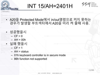 11/66
INT 15/AH=2401H
• A20을 Protected Mode에서 in/out명령으로 켜지 못하는
경우가 발생할 부트섹터에서 A20을 미리 켜 줄때 사용.
• 성공했을시
– CF = 0
– AH = 00h
• 실패 했을시
– CF = 1
– AH = status
– 01h keyboard controller is in secure mode
– 86h function not supported
 