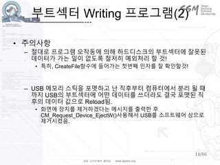 14/66
부트섹터 Writing 프로그램(2)
• 주의사항
– 절대로 프로그램 오작동에 의해 하드디스크의 부트섹터에 잘못된
데이터가 가는 일이 없도록 철저히 예외처리 할 것!
• 특히, CreateFile함수에 들어가는 첫번째 인자를 잘 확인할것!
– USB 메모리 스틱을 포멧하고 난 직후부터 컴퓨터에서 분리 될 때
까지 USB의 부트섹터에 어떤 데이터를 쓰더라도 결국 포맷된 직
후의 데이터 값으로 Reload됨.
• 화면에 장치를 제거하겠다는 메시지를 출력한 후
CM_Request_Device_EjectW()사용해서 USB를 소프트웨어 상으로
제거시켰음.
 