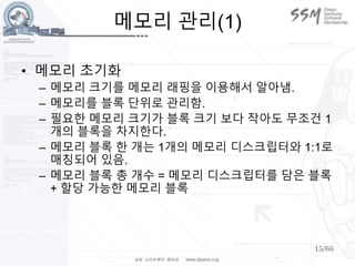15/66
메모리 관리(1)
• 메모리 초기화
– 메모리 크기를 메모리 래핑을 이용해서 알아냄.
– 메모리를 블록 단위로 관리함.
– 필요한 메모리 크기가 블록 크기 보다 작아도 무조건 1
개의 블록을 차지한다.
– 메모리 블록 한 개는 1개의 메모리 디스크립터와 1:1로
매칭되어 있음.
– 메모리 블록 총 개수 = 메모리 디스크립터를 담은 블록
+ 할당 가능한 메모리 블록
 