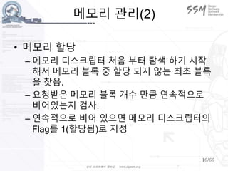 16/66
메모리 관리(2)
• 메모리 할당
– 메모리 디스크립터 처음 부터 탐색 하기 시작
해서 메모리 블록 중 할당 되지 않는 최초 블록
을 찾음.
– 요청받은 메모리 블록 개수 만큼 연속적으로
비어있는지 검사.
– 연속적으로 비어 있으면 메모리 디스크립터의
Flag를 1(할당됨)로 지정
 