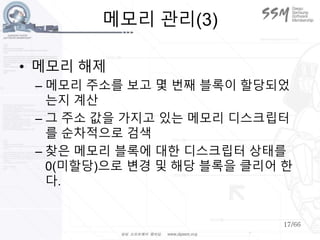17/66
메모리 관리(3)
• 메모리 해제
– 메모리 주소를 보고 몇 번째 블록이 할당되었
는지 계산
– 그 주소 값을 가지고 있는 메모리 디스크립터
를 순차적으로 검색
– 찾은 메모리 블록에 대한 디스크립터 상태를
0(미할당)으로 변경 및 해당 블록을 클리어 한
다.
 