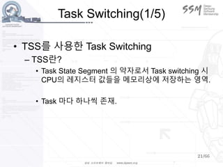 21/66
Task Switching(1/5)
• TSS를 사용한 Task Switching
– TSS란?
• Task State Segment 의 약자로서 Task switching 시
CPU의 레지스터 값들을 메모리상에 저장하는 영역.
• Task 마다 하나씩 존재.
 
