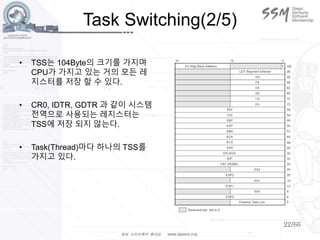 22/66
Task Switching(2/5)
• TSS는 104Byte의 크기를 가지며
CPU가 가지고 있는 거의 모든 레
지스터를 저장 할 수 있다.
• CR0, IDTR, GDTR 과 같이 시스템
전역으로 사용되는 레지스터는
TSS에 저장 되지 않는다.
• Task(Thread)마다 하나의 TSS를
가지고 있다.
 