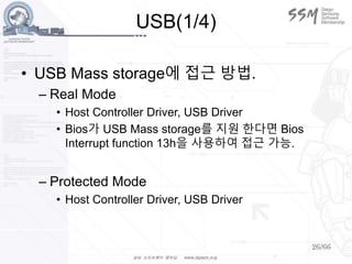 26/66
USB(1/4)
• USB Mass storage에 접근 방법.
– Real Mode
• Host Controller Driver, USB Driver
• Bios가 USB Mass storage를 지원 한다면 Bios
Interrupt function 13h을 사용하여 접근 가능.
– Protected Mode
• Host Controller Driver, USB Driver
 