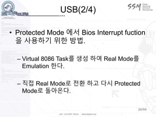 28/66
USB(2/4)
• Protected Mode 에서 Bios Interrupt fuction
을 사용하기 위한 방법.
– Virtual 8086 Task를 생성 하여 Real Mode를
Emulation 한다.
– 직접 Real Mode로 전환 하고 다시 Protected
Mode로 돌아온다.
 