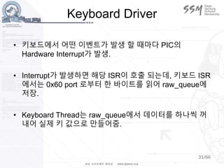 31/66
Keyboard Driver
• 키보드에서 어떤 이벤트가 발생 할 때마다 PIC의
Hardware Interrupt가 발생.
• Interrupt가 발생하면 해당 ISR이 호출 되는데, 키보드 ISR
에서는 0x60 port 로부터 한 바이트를 읽어 raw_queue에
저장.
• Keyboard Thread는 raw_queue에서 데이터를 하나씩 꺼
내어 실제 키 값으로 만들어줌.
 