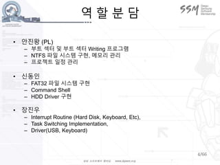 4/66
역 할 분 담
• 안진왕 (PL)
– 부트 섹터 및 부트 섹터 Writing 프로그램
– NTFS 파일 시스템 구현, 메모리 관리
– 프로젝트 일정 관리
• 신동인
– FAT32 파일 시스템 구현
– Command Shell
– HDD Driver 구현
• 장진우
– Interrupt Routine (Hard Disk, Keyboard, Etc),
– Task Switching Implementation,
– Driver(USB, Keyboard)
 