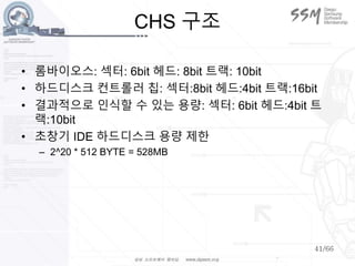 41/66
CHS 구조
• 롬바이오스: 섹터: 6bit 헤드: 8bit 트랙: 10bit
• 하드디스크 컨트롤러 칩: 섹터:8bit 헤드:4bit 트랙:16bit
• 결과적으로 인식할 수 있는 용량: 섹터: 6bit 헤드:4bit 트
랙:10bit
• 초창기 IDE 하드디스크 용량 제한
– 2^20 * 512 BYTE = 528MB
 