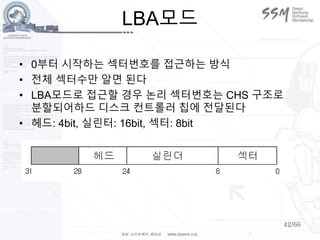 42/66
LBA모드
• 0부터 시작하는 섹터번호를 접근하는 방식
• 전체 섹터수만 알면 된다
• LBA모드로 접근할 경우 논리 섹터번호는 CHS 구조로
분할되어하드 디스크 컨트롤러 칩에 전달된다
• 헤드: 4bit, 실린터: 16bit, 섹터: 8bit
 
