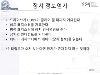 47/66
장치 정보얻기
• 드라이브가 BUSY가 클리어 될 때까지 기다린다
• 헤드 레지스터를 기록한다
• 명령 레지스터에 장치 검색명령을 준다
• 장치의 인터럽트를 기다린다
• 데이터 레지스터에서 데이터(장치 정보)를 읽는다
*인터럽트가 오지 않는다면 장치가 존재하지 않는 것이다
 
