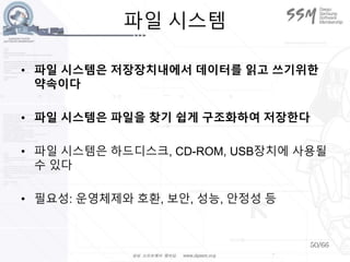50/66
파일 시스템
• 파일 시스템은 저장장치내에서 데이터를 읽고 쓰기위한
약속이다
• 파일 시스템은 파일을 찾기 쉽게 구조화하여 저장한다
• 파일 시스템은 하드디스크, CD-ROM, USB장치에 사용될
수 있다
• 필요성: 운영체제와 호환, 보안, 성능, 안정성 등
 