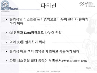 51/66
파티션
• 물리적인 디스크를 논리영역으로 나누어 관리가 편하게
하기 위해
• 0S영역과 Data영역으로 나누어 관리
• 여러 0S를 설치하기 위해
• 물리적 배드 섹터 영역을 제외하고 사용하기 위해
• 파일 시스템의 최대 용량이 부족해서(FAT16 최대용량: 2GB)
 