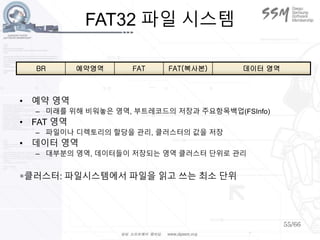 55/66
FAT32 파일 시스템
• 예약 영역
– 미래를 위해 비워놓은 영역, 부트레코드의 저장과 주요항목백업(FSInfo)
• FAT 영역
– 파일이나 디렉토리의 할당을 관리, 클러스터의 값을 저장
• 데이터 영역
– 대부분의 영역, 데이터들이 저장되는 영역 클러스터 단위로 관리
*클러스터: 파일시스템에서 파일을 읽고 쓰는 최소 단위
BR 예약영역 FAT FAT(복사본) 데이터 영역
 