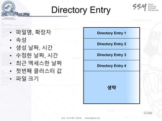 57/66
Directory Entry
• 파일명, 확장자
• 속성
• 생성 날짜, 시간
• 수정한 날짜, 시간
• 최근 엑세스한 날짜
• 첫번째 클러스터 값
• 파일 크기
Directory Entry 1
Directory Entry 2
Directory Entry 3
Directory Entry 4
생략
 