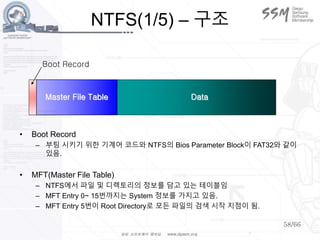 58/66
NTFS(1/5) – 구조
Boot Record
Master File Table Data
• Boot Record
– 부팅 시키기 위한 기계어 코드와 NTFS의 Bios Parameter Block이 FAT32와 같이
있음.
• MFT(Master File Table)
– NTFS에서 파일 및 디렉토리의 정보를 담고 있는 테이블임
– MFT Entry 0~ 15번까지는 System 정보를 가지고 있음.
– MFT Entry 5번이 Root Directory로 모든 파일의 검색 시작 지점이 됨.
 