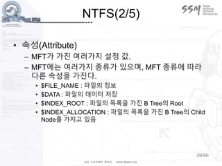 59/66
NTFS(2/5)
• 속성(Attribute)
– MFT가 가진 여러가지 설정 값.
– MFT에는 여러가지 종류가 있으며, MFT 종류에 따라
다른 속성을 가진다.
• $FILE_NAME : 파일의 정보
• $DATA : 파일의 데이터 저장
• $INDEX_ROOT : 파일의 목록을 가진 B Tree의 Root
• $INDEX_ALLOCATION : 파일의 목록을 가진 B Tree의 Child
Node를 가지고 있음
 