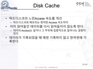63/66
Disk Cache
• 하드디스크의 느린Access 속도를 개선
– 하드디스크와 메모리는 현저한 Access 속도차이
• 이미 읽어들인 데이터를 다시 읽어들이지 않도록 한다
– 데이터 Access는 같거나 그 주위에 집중적으로 일어나는 경향이
있다
• 데이터가 기록되었을 때 매번 기록하지 않고 한꺼번에 기
록한다
 