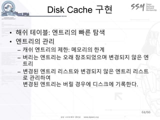 64/66
Disk Cache 구현
• 해쉬 테이블: 엔트리의 빠른 탐색
• 엔트리의 관리
– 캐쉬 엔트리의 제한: 메모리의 한계
– 버리는 엔트리는 오래 참조되었으며 변경되지 않은 엔
트리
– 변경된 엔트리 리스트와 변경되지 않은 엔트리 리스트
로 관리하여
변경된 엔트리는 버릴 경우에 디스크에 기록한다.
 