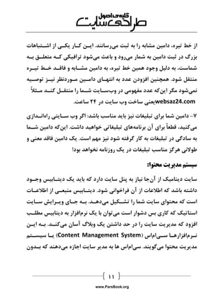  
از خط تیره، دامین مشابه را به ثبت میرسانند. ایان کاار یکای از اشاتباهات 
بزرگ در ثبت دامین به شمار میرود و باعث میشود ترافیکی کاه متعلاق باه 
شماست، به دلیل وجود همین خط تیره، به دامین مشاابه و فاقاد خاط تیاره 
منتقل شود. همچنین افزودن عدد به انتهاای داماین ماوردنظر نیاز توصایه 
نمیشود مگر اینکه عدد مفهومی در وبساایت شاما را منتقال کناد ماثلاً 
websaz24.com یعنی ساخت وب سایت در 14 ساعت. 
7 دامین شما برای تبلیغات نیز باید مناسب باشد: اگر وب ساایتی راهانادازی - 
میکنید، قطعاً برای آن برنامههای تبلیغاتی خواهید داشت. اینکه دامین شاما 
به سادگی در تبلیغات به کار گرفته شود نیز مهم است. یک دامین فاقد معنی و 
طولانی هرگز مناسب تبلیغات در یک روزنامه نخواهد بود! 
سیستم مدیریت محتوا: 
سایت دینامیک از آنجا نیاز به پنل سایت دارد که باید یک دیتاابیس وجاود 
داشته باشد که اطلاعات از آن فراخوانی شود. دیتاابیس منبعای از اطلاعاات 
است که محتوای سایت شما را تشاکیل میدهاد. باه جاای ویارایش ساایت 
استاتیک که کاری بس دشوار است میتوان با یک نرمافزار به دیتابیس مطلاب 
افزود که مدیریت سایت را در حد داشتن یک وبلاگ آسان میکناد. باه ایان 
نارمافزارهاا سایاماس ) Content Management System ( یاا سیساتم 
مدیریت محتوا میگویند. سیاماس ها به مدیر سایت اجازه میدهند که بادون 
www.ParsBook.org 
 