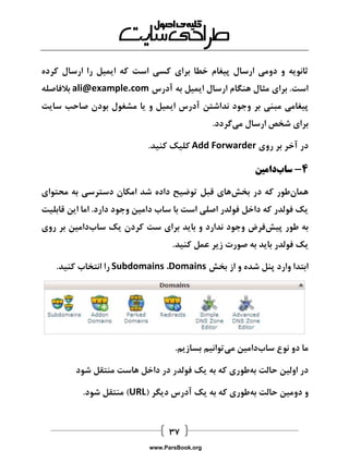  
ثانویه و دومی ارسال پیغام خطا برای کسی است که ایمیل را ارسال کرده 
است. برای مثال هنگام ارسال ایمیل به آدرس ali@example.com بلافاصله 
پیغامی مبنی بر وجود نداشتن آدرس ایمیل و یا مشغول بودن صاحب سایت 
برای شخص ارسال میگردد. 
در آخر بر روی Add Forwarder کلیک کنید. 
4 سابدامین - 
همانطور که در بخشهای قبل توضیح داده شد امکان دسترسی به محتوای 
یک فولدر که داخل فولدر اصلی است با ساب دامین وجود دارد. اما این قابلیت 
به طور پیشفرض وجود ندارد و باید برای ست کردن یک سابدامین بر روی 
یک فولدر باید به صورت زیر عمل کنید. 
ابتدا وارد پنل شده و از بخش Domains ، Subdomains را انتخاب کنید. 
ما دو نوع سابدامین میتوانیم بسازیم. 
در اولین حالت بهطوری که به یک فولدر در داخل هاست منتقل شود 
و دومین حالت بهطوری که به یک آدرس دیگر ) URL ( منتقل شود. 
www.ParsBook.org 
 