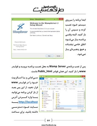  
ابتدا برنامه را بارروی 
سیستم خاود نصاب 
کرده و ساپس آن را 
باز کنید. البته وقتای 
برنامااه باااز میشااود 
اتفاق خاصی نیفتااده 
و هیچ پنجارهای بااز 
نمیشود. 
پس از نصب برنامهی Wamp Server به محل نصاب برناماه برویاد و فولادر 
www را باز کنید. این همان فولدر Public_html ماست. 
سایاماس و یاا اساکریپت 
خااود را در فولاادر www 
قرار دهید. از این پس بعاد 
از باز کردن برنامه میتوانید 
بااااا وارد کااااردن آدرس 
http://localhost بااااه 
سااایت خااود دسترساای 
داشته باشید. برای سااخت 
www.ParsBook.org 
 