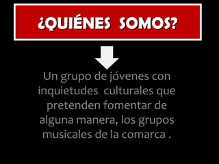 ¿QUIÉNES  SOMOS? Un grupo de jóvenes con inquietudes  culturales que pretenden fomentar de alguna manera, los grupos musicales de la comarca . 