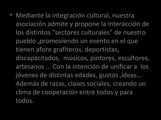CARTELES DE LOS OJERAS Mediante la integración cultural, nuestra asociación admite y propone la interacción de los distintos “sectores culturales” de nuestro pueblo ,promoviendo un evento en el que tienen aforo grafiteros, deportistas, discapacitados,  músicos, pintores, escultores, artesanos ... Con la intención de unificar a  los jóvenes de distintas edades, gustos ,ideas…Además de razas, clases sociales, creando un clima de cooperación entre todos y para todos. 