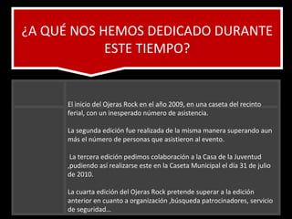 ¿A QUÉ NOS HEMOS DEDICADO DURANTE ESTE TIEMPO? El inicio del Ojeras Rock en el año 2009, en una caseta del recinto ferial, con un inesperado número de asistencia.  La segunda edición fue realizada de la misma manera superando aun más el número de personas que asistieron al evento. La tercera edición pedimos colaboración a la Casa de la Juventud ,pudiendo así realizarse este en la Caseta Municipal el día 31 de julio de 2010. La cuarta edición del Ojeras Rock pretende superar a la edición anterior en cuanto a organización ,búsqueda patrocinadores, servicio de seguridad…  