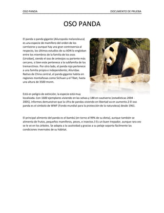 OSO PANDA DOCUMENTO DE PRUEBA 
OSO PANDA 
El panda o panda gigante (Ailuropoda melanoleuca) es una especie de mamífero del orden de los carnívoros y aunque hay una gran controversia al respecto, los últimos estudios de su ADN lo engloban entre los miembros de la familia de los osos (Ursidae), siendo el oso de anteojos su pariente más cercano, si bien este pertenece a la subfamilia de los tremarctinos. Por otro lado, el panda rojo pertenece a una familia propia e independiente; Ailuridae. Nativo de China central, el panda gigante habita en regiones montañosas como Sichuan y el Tíbet, hasta una altura de 3500 msnm. 
Está en peligro de extinción; la especie está muy localizada. Con 1600 ejemplares viviendo en las selvas y 188 en cautiverio (estadísticas 2004 - 2005), informes demuestran que la cifra de pandas viviendo en libertad va en aumento.2 El oso panda es el símbolo de WWF (Fondo mundial para la protección de la naturaleza) desde 1961. 
El principal alimento del panda es el bambú (en torno al 99% de su dieta), aunque también se alimenta de frutos, pequeños mamíferos, peces, e insectos.3 Es un buen trepador, aunque rara vez se le ve en los árboles. Se adapta a la cautividad y gracias a su pelaje soporta fácilmente las condiciones invernales de su hábitat. 