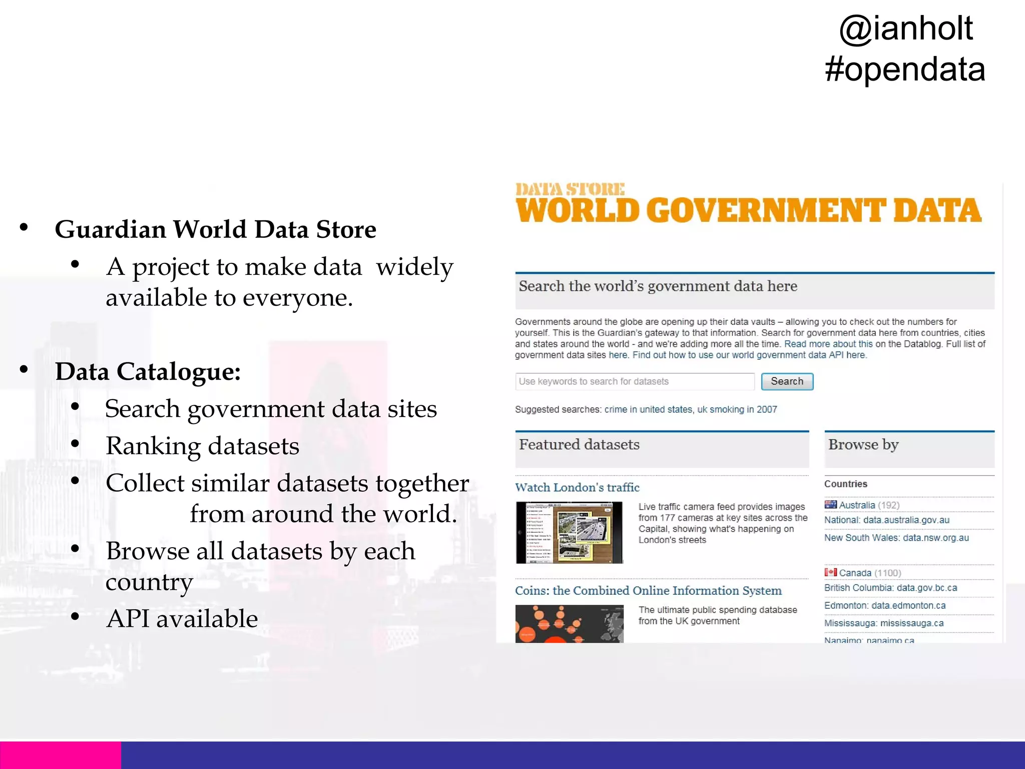 @ianholt
#opendata

• Guardian World Data Store
• A project to make data widely
available to everyone.
• Data Catalogue:
• Search government data sites
• Ranking datasets
• Collect similar datasets together
from around the world.
• Browse all datasets by each
country
• API available

 