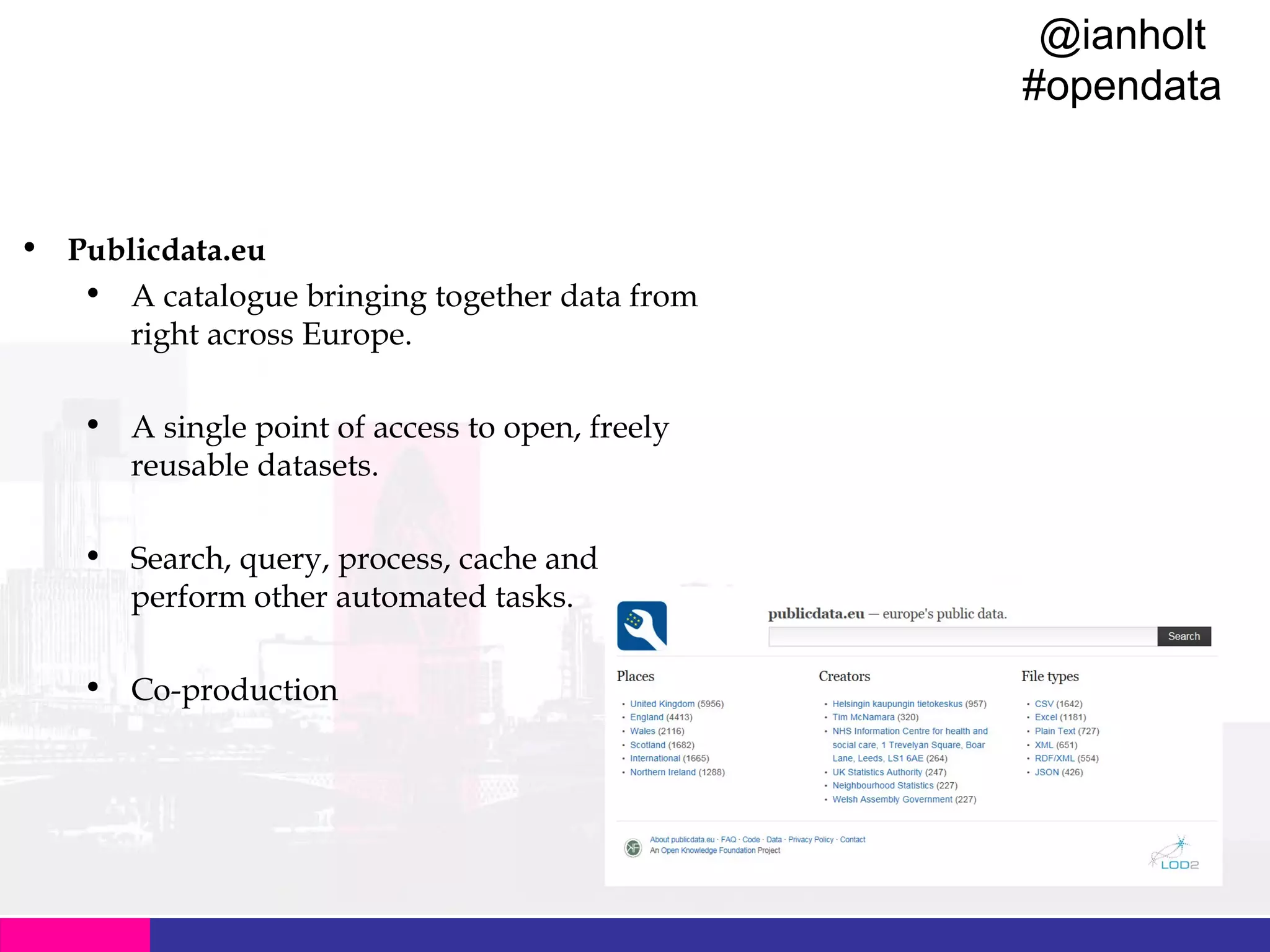 @ianholt
#opendata

Data Catalogues
• Publicdata.eu
• A catalogue bringing together data from
right across Europe.
• A single point of access to open, freely
reusable datasets.
• Search, query, process, cache and
perform other automated tasks.
• Co-production

 