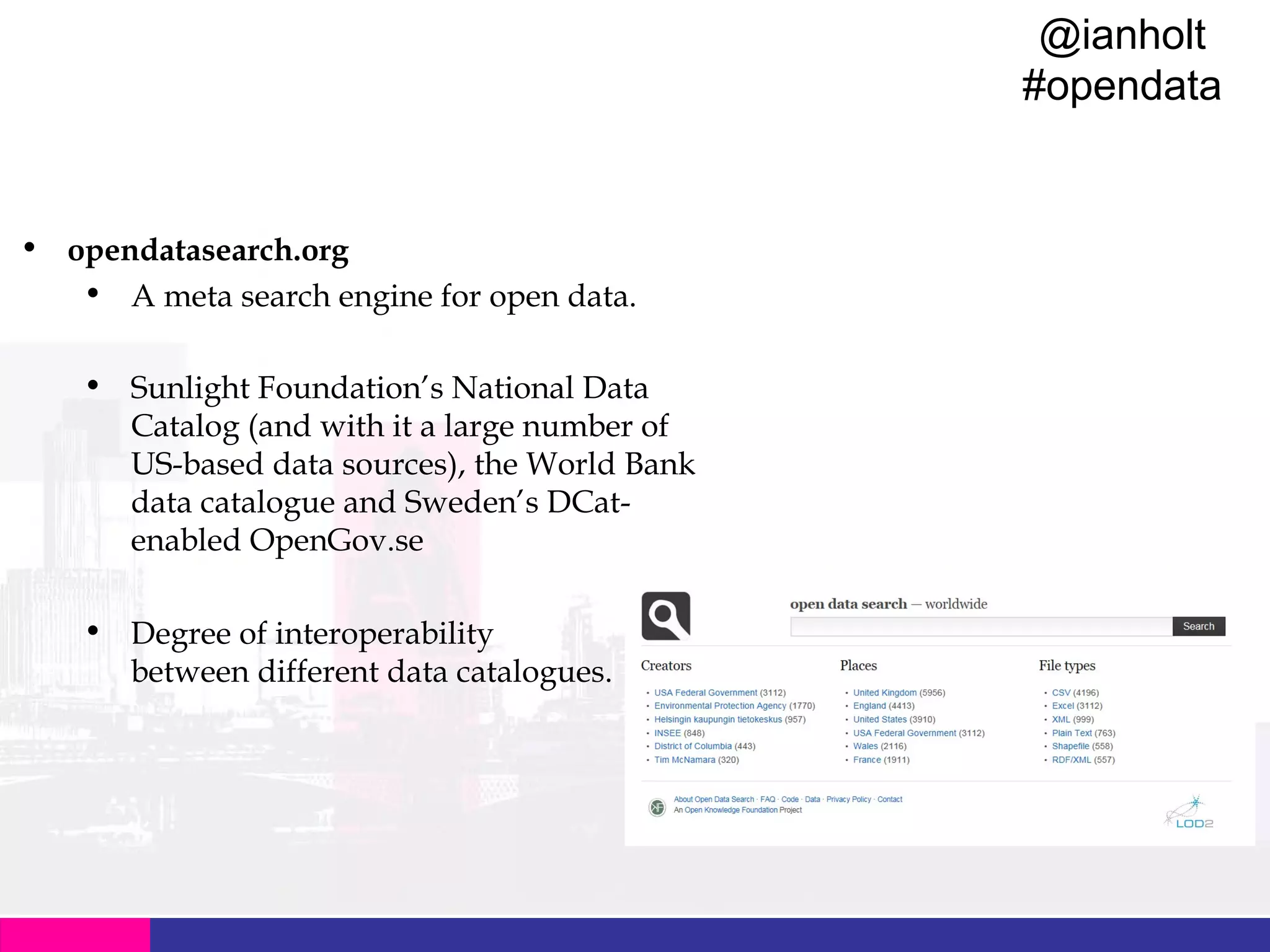 @ianholt
#opendata

Data Catalogues
• opendatasearch.org
• A meta search engine for open data.
• Sunlight Foundation’s National Data
Catalog (and with it a large number of
US-based data sources), the World Bank
data catalogue and Sweden’s DCatenabled OpenGov.se
• Degree of interoperability
between different data catalogues.

 
